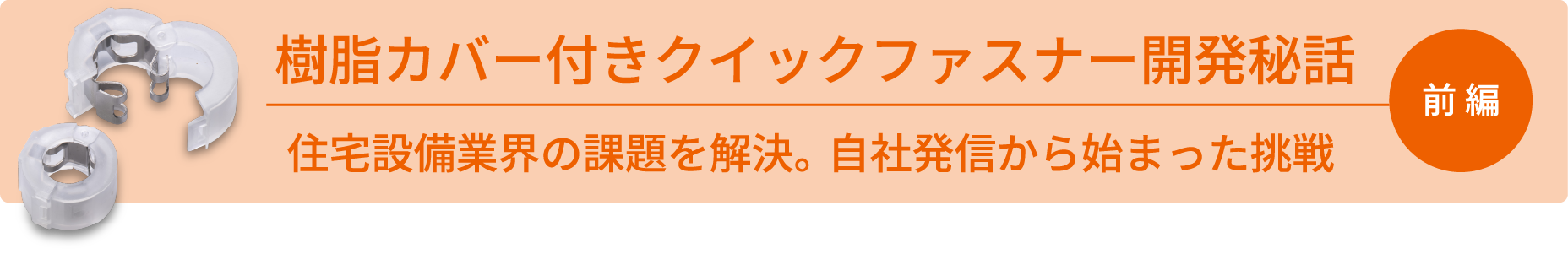 樹脂カバー付きクイックファスナー開発秘話 前編 住宅設備業界の課題を解決。自社発信から始まった挑戦