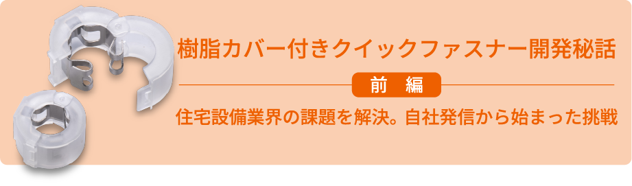 樹脂カバー付きクイックファスナー開発秘話 前編 住宅設備業界の課題を解決。自社発信から始まった挑戦