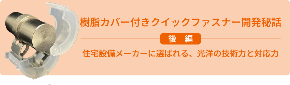 樹脂カバー付きクイックファスナー開発秘話 後編 住宅設備メーカーに選ばれる、光洋の技術力と対応力